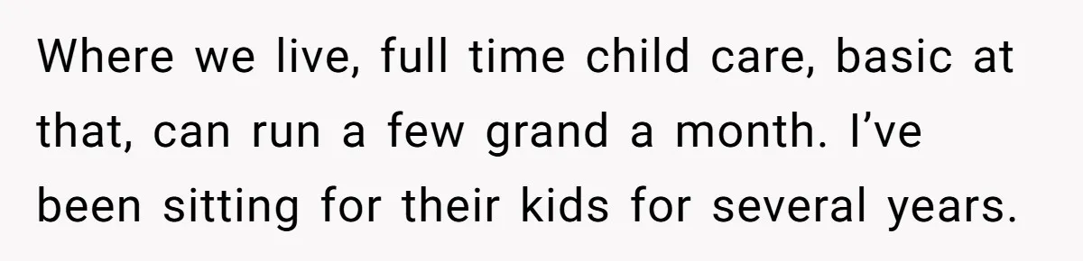 Where we live, full time child care, basic at that, can run a few grand a month. I’ve been sitting for their kids for several years.