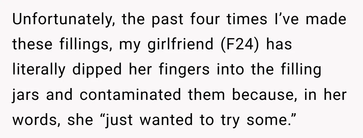 Unfortunately, the past four times I’ve made these fillings, my girlfriend (F24) has literally dipped her fingers into the filling jars and contaminated them because, in her words, she “just...
