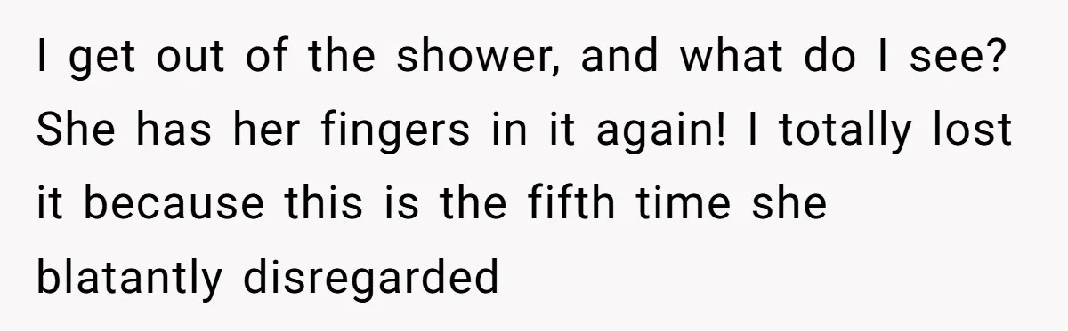 I get out of the shower, and what do I see? She has her fingers in it again! I totally lost it because this is the fifth time she blatantly...