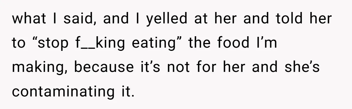 what I said, and I yelled at her and told her to “stop f__king eating” the food I’m making, because it’s not for her and she’s contaminating it.
