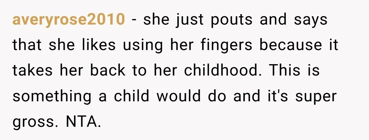 averyrose2010 − she just pouts and says that she likes using her fingers because it takes her back to her childhood. This is something a child would do and it's...