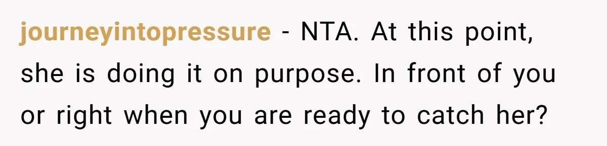 journeyintopressure − NTA. At this point, she is doing it on purpose. In front of you or right when you are ready to catch her?