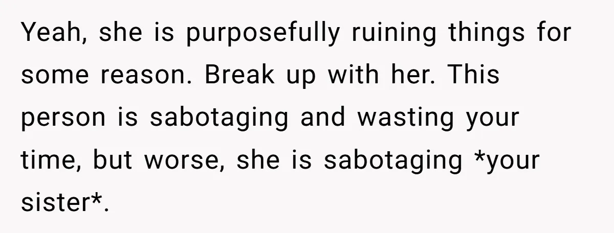 Yeah, she is purposefully ruining things for some reason. Break up with her. This person is sabotaging and wasting your time, but worse, she is sabotaging *your sister*.