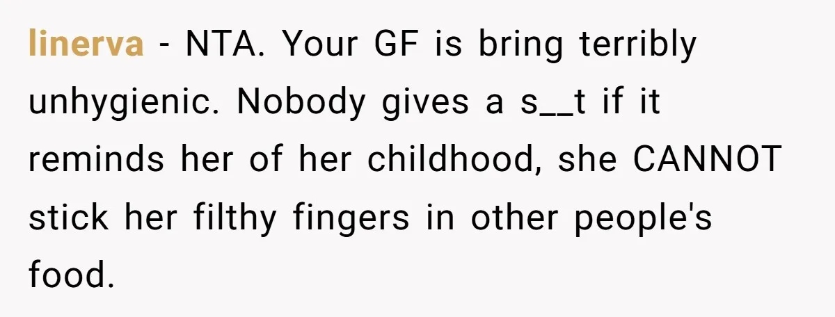 linerva − NTA. Your GF is bring terribly unhygienic. Nobody gives a s__t if it reminds her of her childhood, she CANNOT stick her filthy fingers in other people's food.