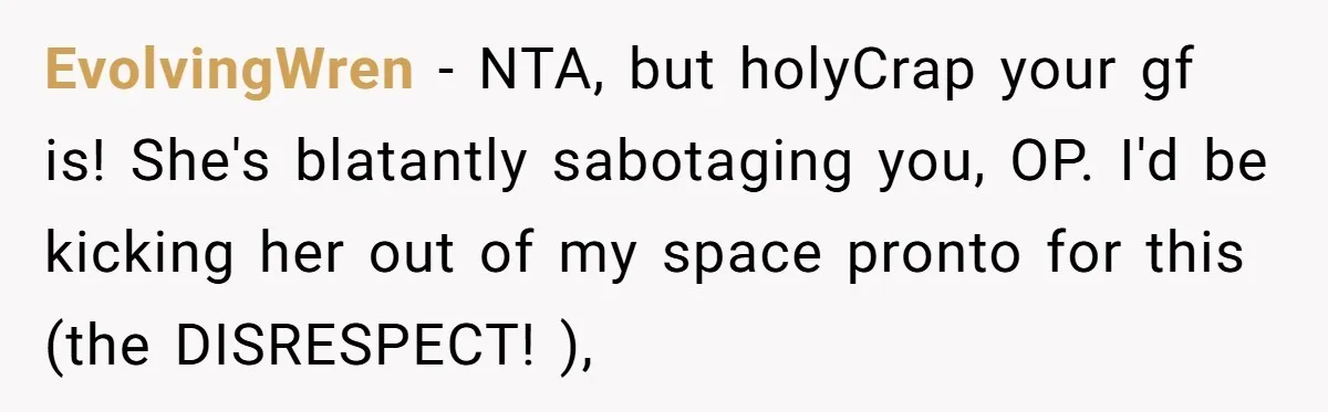 EvolvingWren − NTA, but holyCrap your gf is! She's blatantly sabotaging you, OP. I'd be kicking her out of my space pronto for this (the DISRESPECT! ),