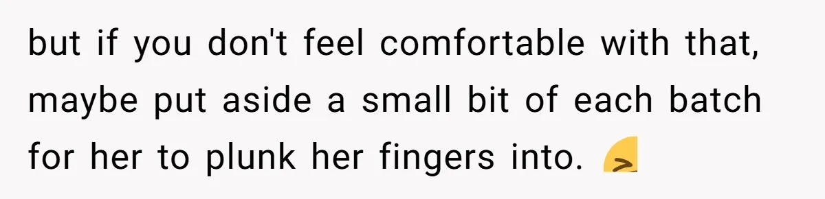 but if you don't feel comfortable with that, maybe put aside a small bit of each batch for her to plunk her fingers into. 🤮