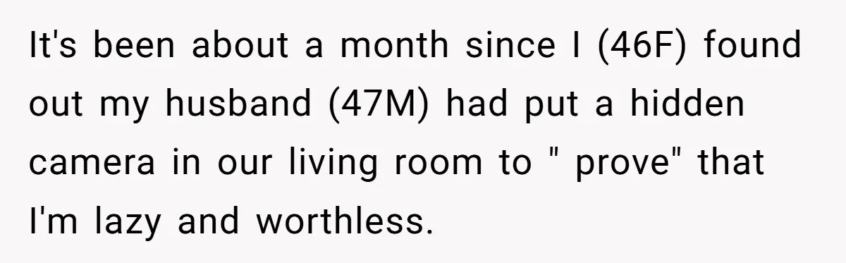 It's been about a month since I (46F) found out my husband (47M) had put a hidden camera in our living room to " prove" that I'm lazy and worthless.