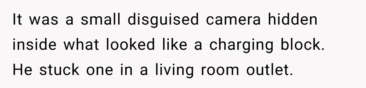 It was a small disguised camera hidden inside what looked like a charging block. He stuck one in a living room outlet.