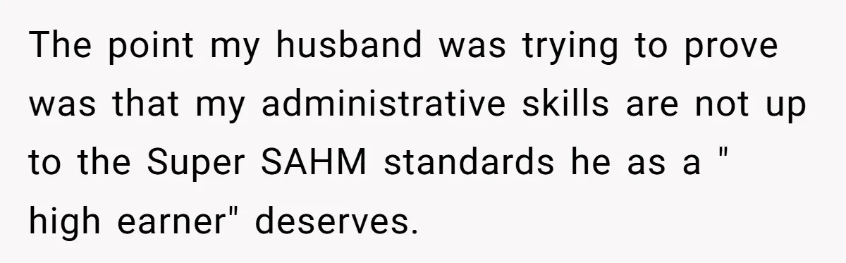 The point my husband was trying to prove was that my administrative skills are not up to the Super SAHM standards he as a " high earner" deserves.