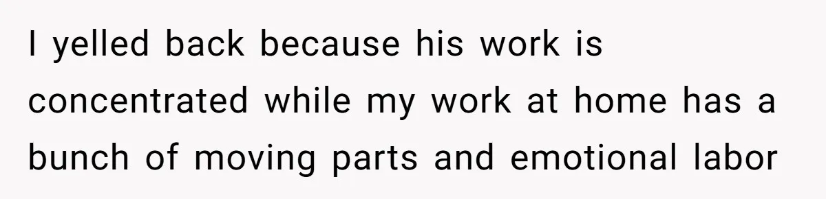 I yelled back because his work is concentrated while my work at home has a bunch of moving parts and emotional labor