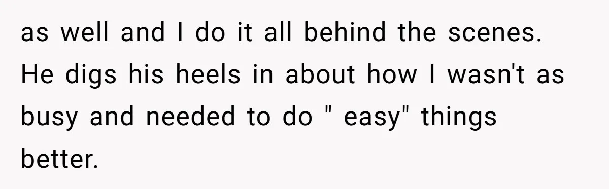 as well and I do it all behind the scenes. He digs his heels in about how I wasn't as busy and needed to do " easy" things better.