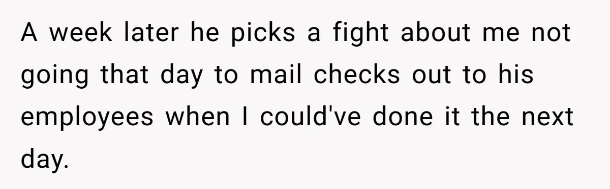 A week later he picks a fight about me not going that day to mail checks out to his employees when I could've done it the next day.