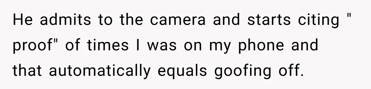 He admits to the camera and starts citing " proof" of times I was on my phone and that automatically equals goofing off.