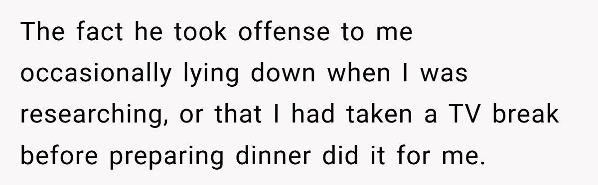 The fact he took offense to me occasionally lying down when I was researching, or that I had taken a TV break before preparing dinner did it for me.