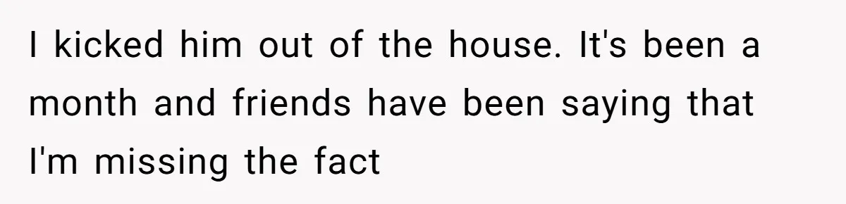 I kicked him out of the house. It's been a month and friends have been saying that I'm missing the fact