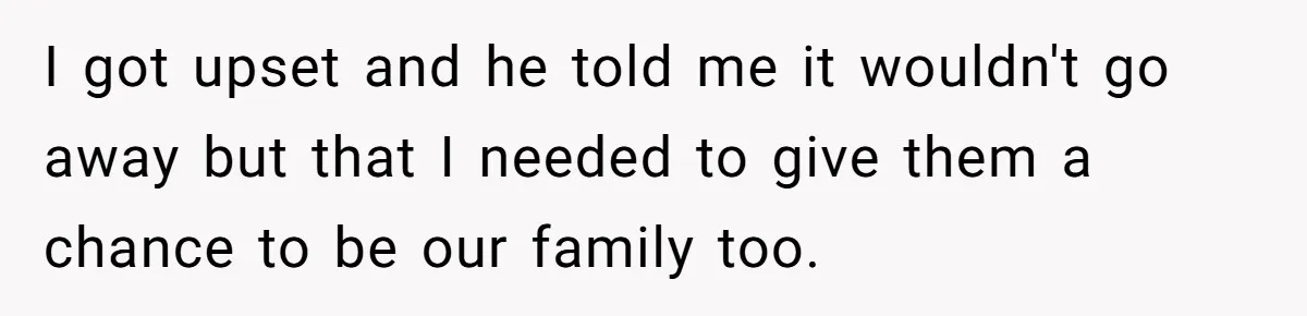 I got upset and he told me it wouldn't go away but that I needed to give them a chance to be our family too.