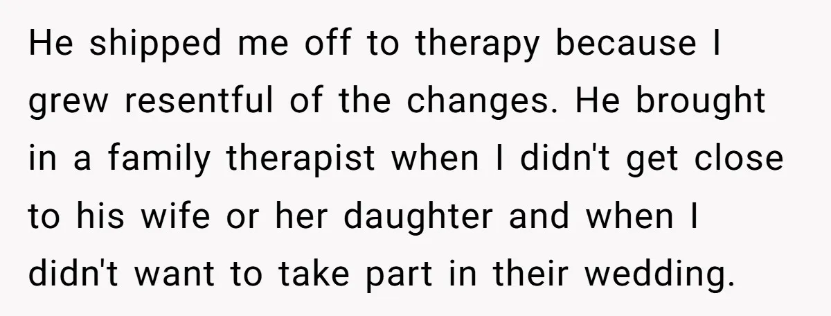 He shipped me off to therapy because I grew resentful of the changes. He brought in a family therapist when I didn't get close to his wife or her daughter...
