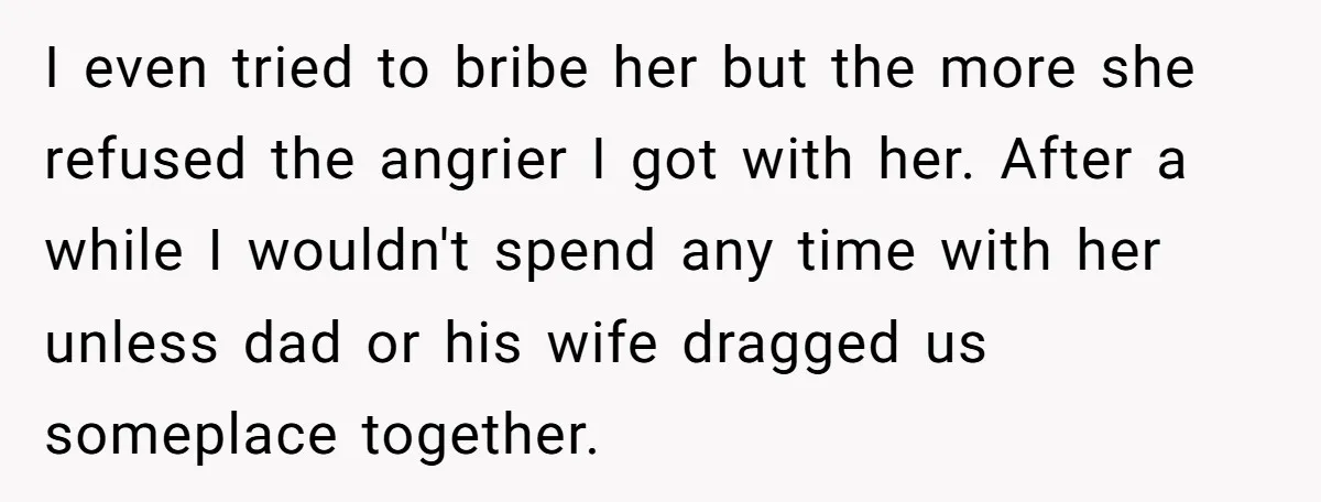 I even tried to bribe her but the more she refused the angrier I got with her. After a while I wouldn't spend any time with her unless dad or...