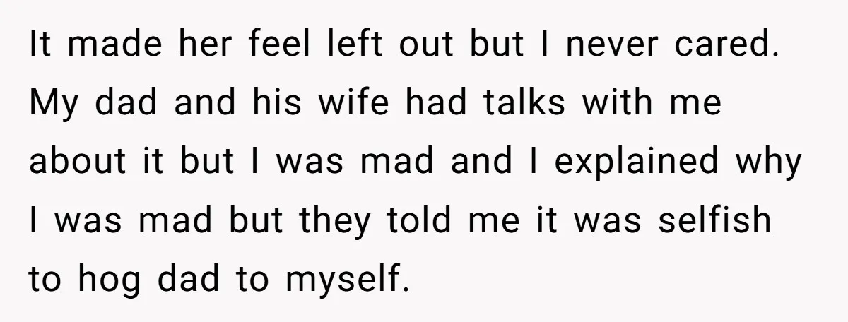 It made her feel left out but I never cared. My dad and his wife had talks with me about it but I was mad and I explained why I...