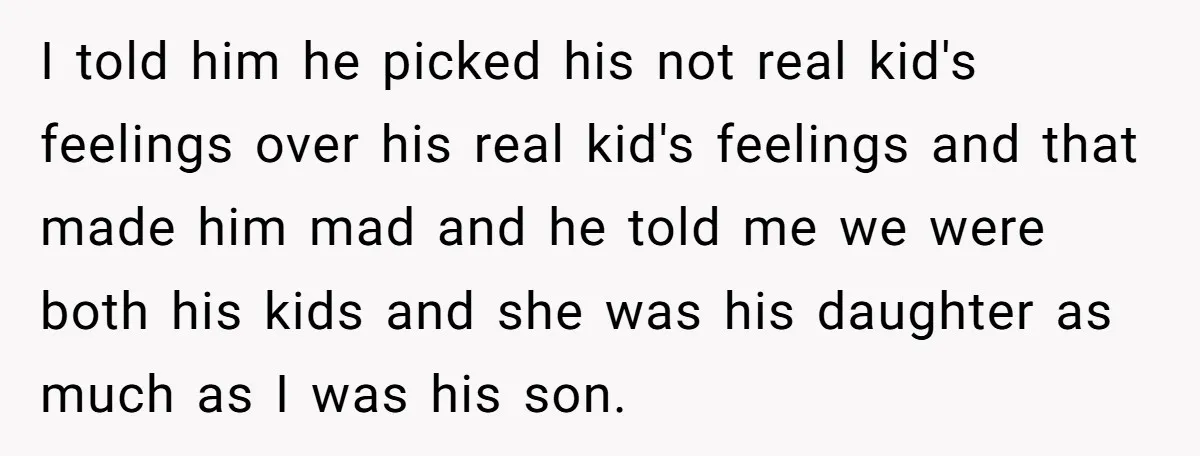 I told him he picked his not real kid's feelings over his real kid's feelings and that made him mad and he told me we were both his kids and...