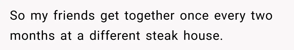So my friends get together once every two months at a different steak house.
