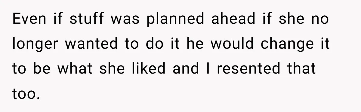 Even if stuff was planned ahead if she no longer wanted to do it he would change it to be what she liked and I resented that too.