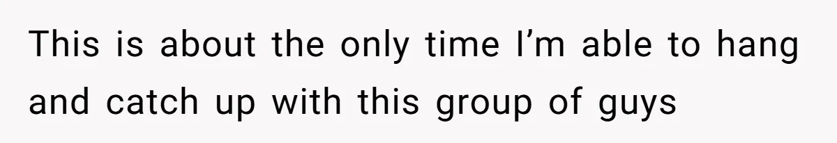 This is about the only time I’m able to hang and catch up with this group of guys