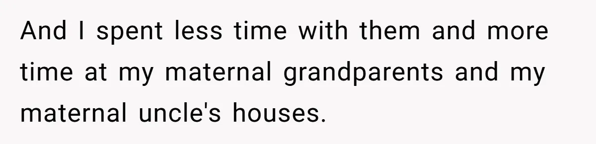 And I spent less time with them and more time at my maternal grandparents and my maternal uncle's houses.