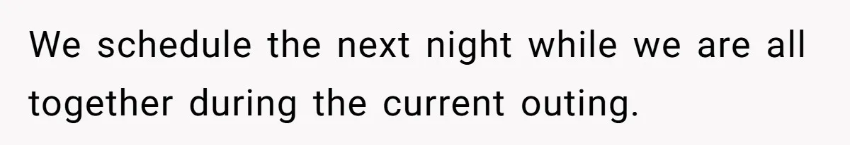 We schedule the next night while we are all together during the current outing.