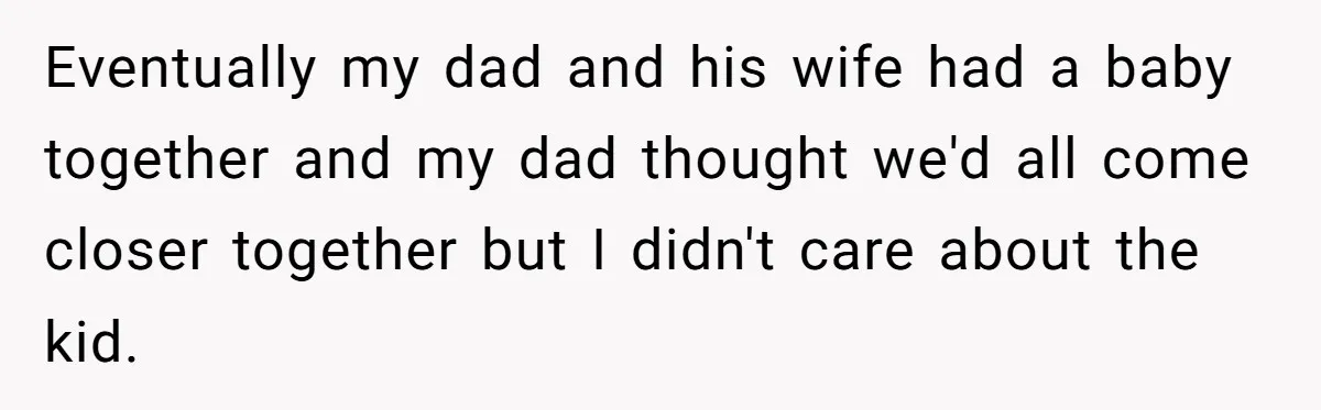 Eventually my dad and his wife had a baby together and my dad thought we'd all come closer together but I didn't care about the kid.