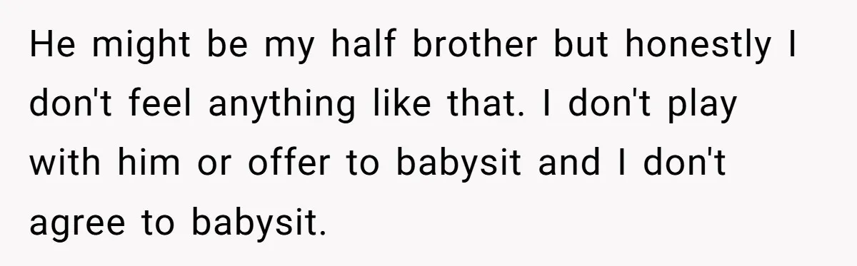 He might be my half brother but honestly I don't feel anything like that. I don't play with him or offer to babysit and I don't agree to babysit.