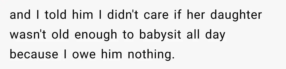 and I told him I didn't care if her daughter wasn't old enough to babysit all day because I owe him nothing.