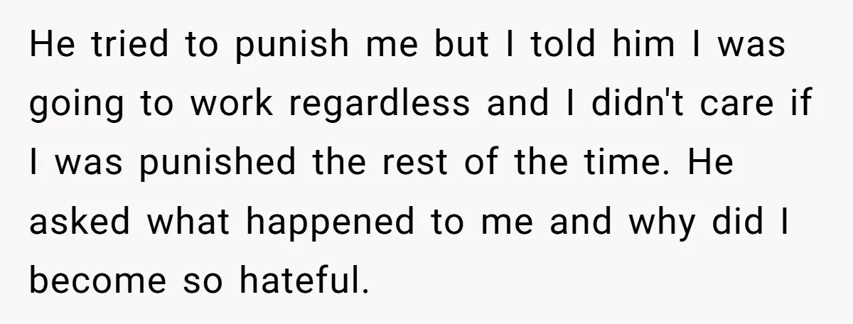 He tried to punish me but I told him I was going to work regardless and I didn't care if I was punished the rest of the time. He asked...