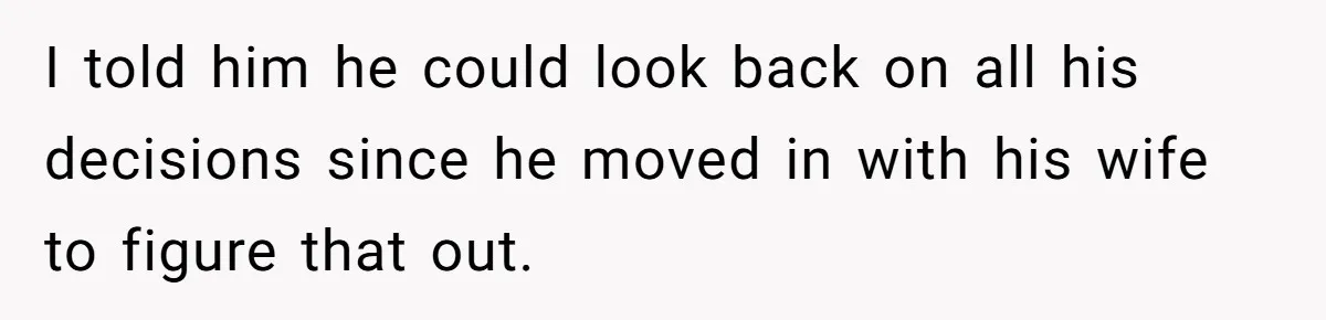 I told him he could look back on all his decisions since he moved in with his wife to figure that out.