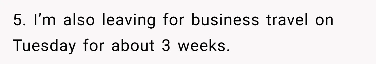 5. I’m also leaving for business travel on Tuesday for about 3 weeks.