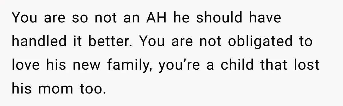 You are so not an AH he should have handled it better. You are not obligated to love his new family, you’re a child that lost his mom too.