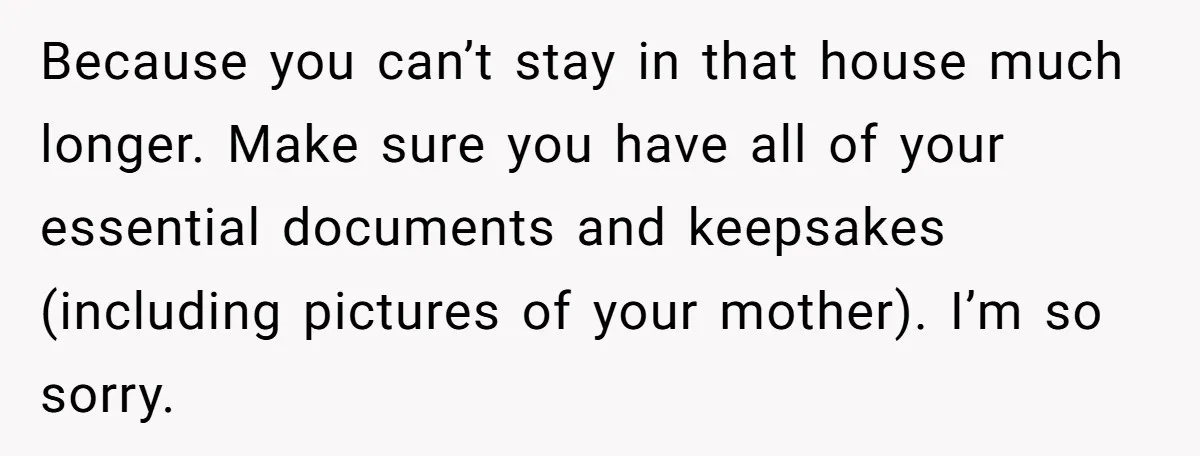 Because you can’t stay in that house much longer. Make sure you have all of your essential documents and keepsakes (including pictures of your mother). I’m so sorry.