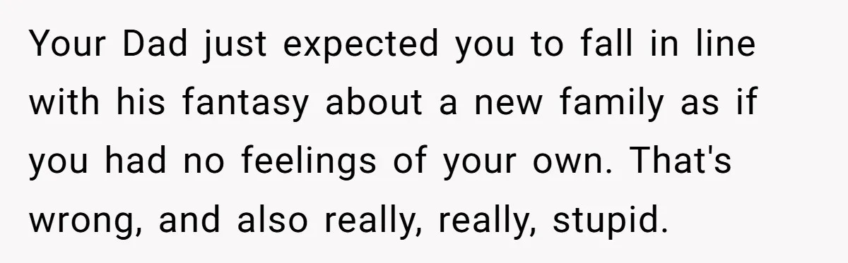 Your Dad just expected you to fall in line with his fantasy about a new family as if you had no feelings of your own. That's wrong, and also really,...
