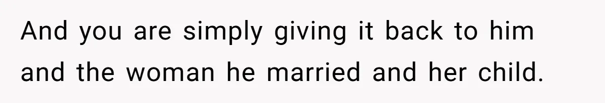 And you are simply giving it back to him and the woman he married and her child.