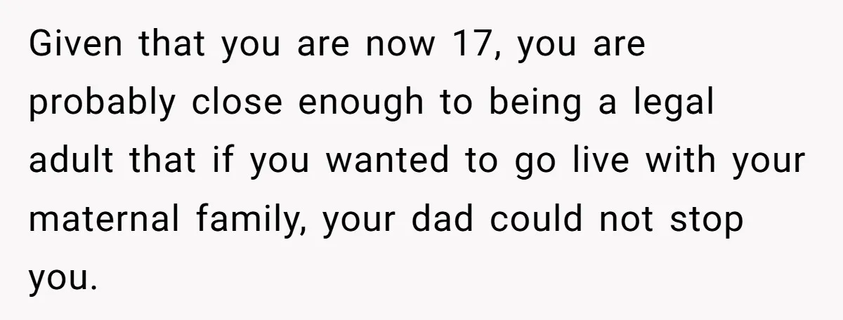 Given that you are now 17, you are probably close enough to being a legal adult that if you wanted to go live with your maternal family, your dad could...