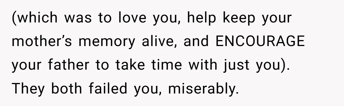 (which was to love you, help keep your mother’s memory alive, and ENCOURAGE your father to take time with just you). They both failed you, miserably.