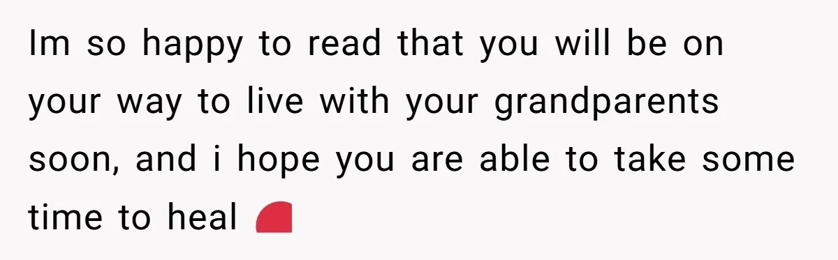 Im so happy to read that you will be on your way to live with your grandparents soon, and i hope you are able to take some time to heal...