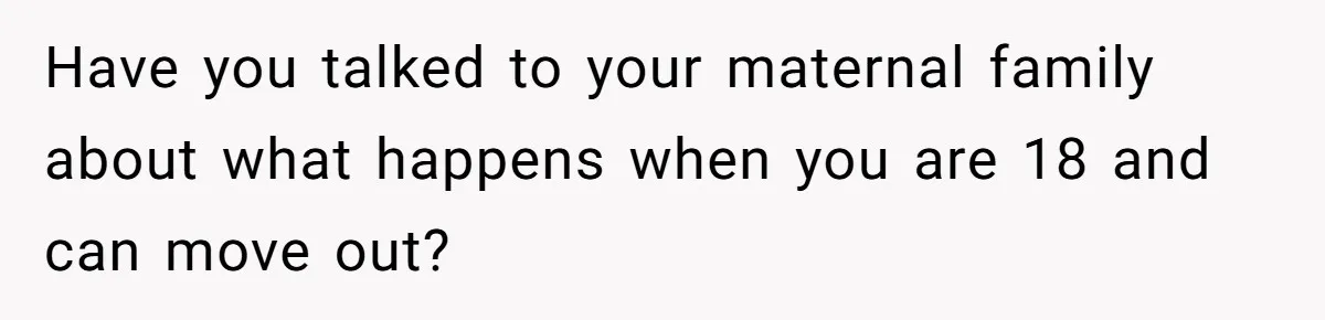 Have you talked to your maternal family about what happens when you are 18 and can move out?