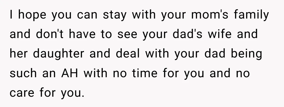 I hope you can stay with your mom's family and don't have to see your dad's wife and her daughter and deal with your dad being such an AH with...