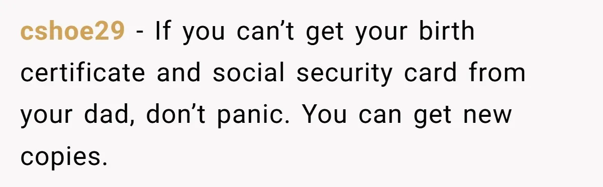 cshoe29 − If you can’t get your birth certificate and social security card from your dad, don’t panic. You can get new copies.