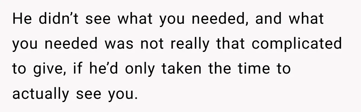 He didn’t see what you needed, and what you needed was not really that complicated to give, if he’d only taken the time to actually see you.
