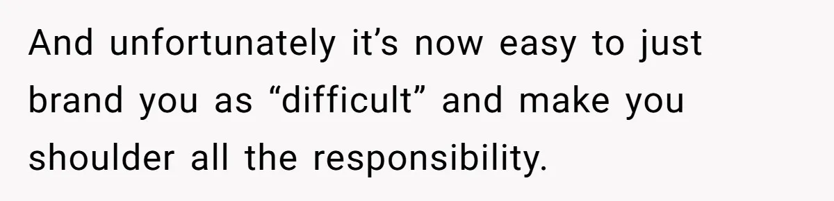 And unfortunately it’s now easy to just brand you as “difficult” and make you shoulder all the responsibility.