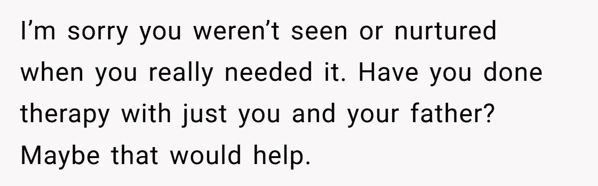 I’m sorry you weren’t seen or nurtured when you really needed it. Have you done therapy with just you and your father? Maybe that would help.