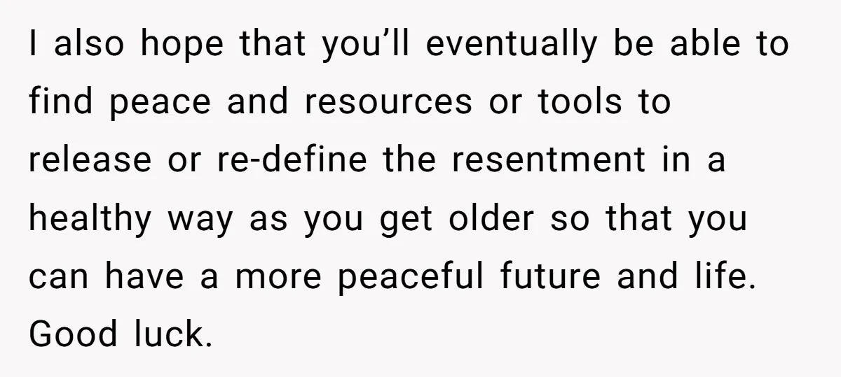 I also hope that you’ll eventually be able to find peace and resources or tools to release or re-define the resentment in a healthy way as you get older so...