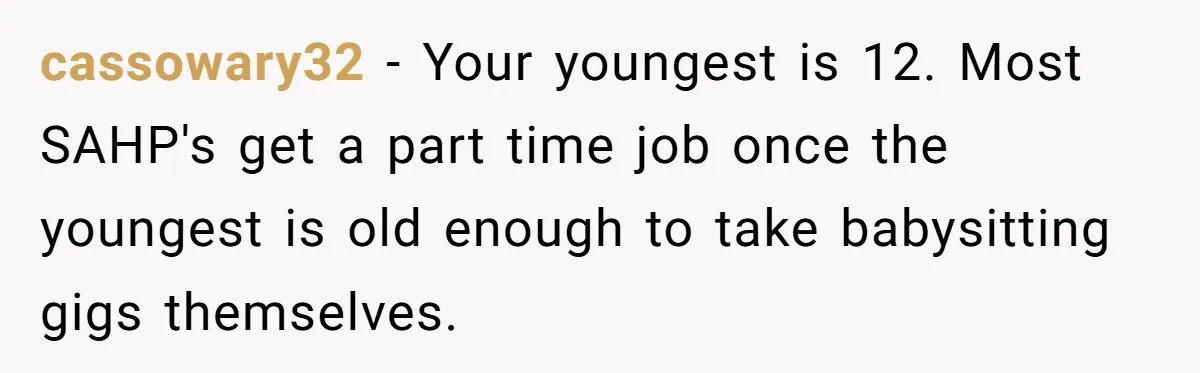 cassowary32 − Your youngest is 12. Most SAHP's get a part time job once the youngest is old enough to take babysitting gigs themselves.